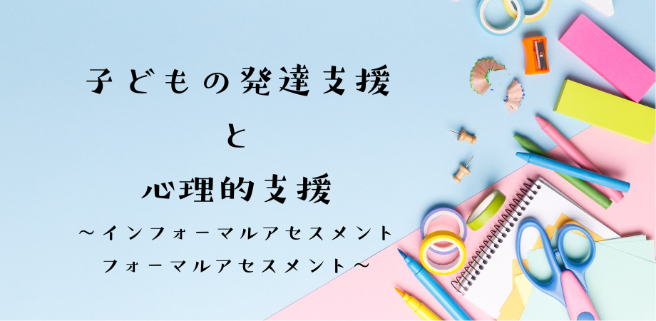 子どもの発達支援と心理的支援 〜インフォーマルアセスメント・フォーマルアセスメント〜